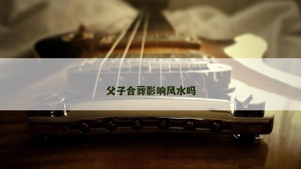 父子合葬影響風水嗎 父子合葬影響風水嗎