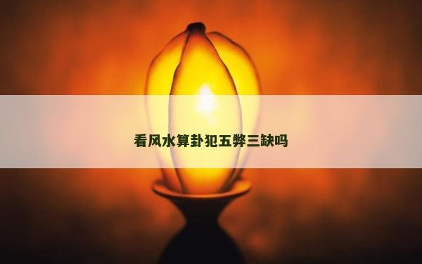看風水算卦犯五弊三缺嗎 看風水算卦犯五弊三缺嗎